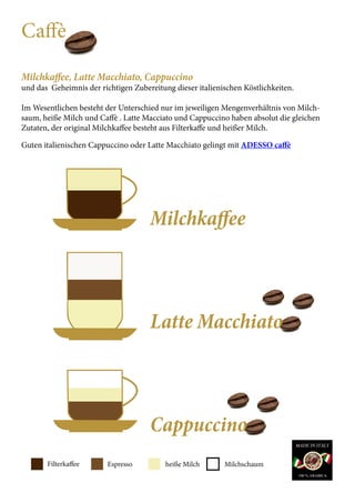Filterkaffee Espresso heiße Milch Milchschaum
Caffè
Milchkaffee, Latte Macchiato, Cappuccino
und das Geheimnis der richtigen Zubereitung dieser italienischen Köstlichkeiten.
Im Wesentlichen besteht der Unterschied nur im jeweiligen Mengenverhältnis von Milch-
saum, heiße Milch und Caffè . Latte Macciato und Cappuccino haben absolut die gleichen
Zutaten, der original Milchkaffee besteht aus Filterkaffe und heißer Milch.
Guten italienischen Cappuccino oder Latte Macchiato gelingt mit ADESSO caffè
						
						Milchkaffee
						Latte Macchiato
						
						Cappuccino
 
