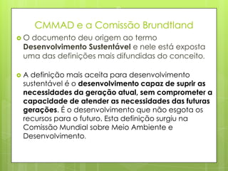 CMMAD e a Comissão Brundtland
 O documento deu origem ao termo
Desenvolvimento Sustentável e nele está exposta
uma das definições mais difundidas do conceito.
 A definição mais aceita para desenvolvimento
sustentável é o desenvolvimento capaz de suprir as
necessidades da geração atual, sem comprometer a
capacidade de atender as necessidades das futuras
gerações. É o desenvolvimento que não esgota os
recursos para o futuro. Esta definição surgiu na
Comissão Mundial sobre Meio Ambiente e
Desenvolvimento.
23/03/2015
10
 