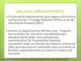 http://www.observatoriodoredd.org.br/site/pdf/Estudo_Florestas.pdf
 Os principais regulamentos que regem a silvicultura
na França são o Código Florestal (1979) e a Lei de
Orientação Florestal (2001).
 Ambos os regulamentos afirmam que “ninguém
tem o direito de converter suas florestas sem
primeiramente obter uma autorização
administrativa”26. Proprietários florestais
necessitam fazer um estudo de impacto ambiental
(EIA) quando buscam permissão para converter as
florestas, especialmente se a área for maior a 25
hectares.
Leis para reflorestamento
 