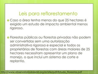 http://www.observatoriodoredd.org.br/site/pdf/Estudo_Florestas.pdf
 Caso a área tenha menos do que 25 hectares é
exigido um estudo de impacto ambiental menos
rigoroso.
 Florestas públicas ou florestas privadas não podem
ser convertidas sem uma autorização
administrativa rigorosa e especial e todos os
proprietários de florestas com áreas maiores de 25
hectares necessitam apresentar um plano de
manejo, o que inclui um sistema de corte e
replantio.
Leis para reflorestamento
 