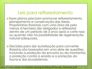 http://www.observatoriodoredd.org.br/site/pdf/Estudo_Florestas.pdf
 Esses planos precisam promover reflorestamento,
planejamento e conservação das áreas.
Proprietários florestais com uma área de pelo
menos 4 hectares são obrigados a reflorestar
dentro de um período de 5 anos após o corte raso
ou quando não há possibilidade de regeneração
natural adequada.
 Decisões para dar autorização para converter
florestas são baseadas em uma série de questões,
incluindo a proteção da encosta ou da montanha,
a proteção contra a erosão e a proteção da
fauna e dos ecossistemas.
Leis para reflorestamento
 