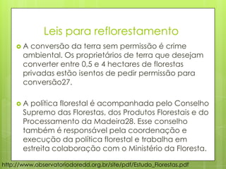 http://www.observatoriodoredd.org.br/site/pdf/Estudo_Florestas.pdf
 A conversão da terra sem permissão é crime
ambiental. Os proprietários de terra que desejam
converter entre 0,5 e 4 hectares de florestas
privadas estão isentos de pedir permissão para
conversão27.
 A política florestal é acompanhada pelo Conselho
Supremo das Florestas, dos Produtos Florestais e do
Processamento da Madeira28. Esse conselho
também é responsável pela coordenação e
execução da política florestal e trabalha em
estreita colaboração com o Ministério da Floresta.
Leis para reflorestamento
 