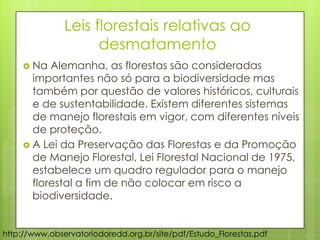 Leis florestais relativas ao
desmatamento
 Na Alemanha, as florestas são consideradas
importantes não só para a biodiversidade mas
também por questão de valores históricos, culturais
e de sustentabilidade. Existem diferentes sistemas
de manejo florestais em vigor, com diferentes níveis
de proteção.
 A Lei da Preservação das Florestas e da Promoção
de Manejo Florestal, Lei Florestal Nacional de 1975,
estabelece um quadro regulador para o manejo
florestal a fim de não colocar em risco a
biodiversidade.
http://www.observatoriodoredd.org.br/site/pdf/Estudo_Florestas.pdf
 