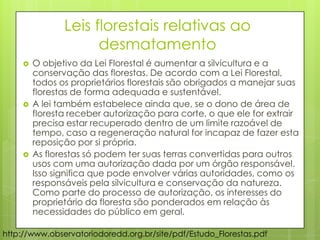 Leis florestais relativas ao
desmatamento
 O objetivo da Lei Florestal é aumentar a silvicultura e a
conservação das florestas. De acordo com a Lei Florestal,
todos os proprietários florestais são obrigados a manejar suas
florestas de forma adequada e sustentável.
 A lei também estabelece ainda que, se o dono de área de
floresta receber autorização para corte, o que ele for extrair
precisa estar recuperado dentro de um limite razoável de
tempo, caso a regeneração natural for incapaz de fazer esta
reposição por si própria.
 As florestas só podem ter suas terras convertidas para outros
usos com uma autorização dada por um órgão responsável.
Isso significa que pode envolver várias autoridades, como os
responsáveis pela silvicultura e conservação da natureza.
Como parte do processo de autorização, os interesses do
proprietário da floresta são ponderados em relação às
necessidades do público em geral.
http://www.observatoriodoredd.org.br/site/pdf/Estudo_Florestas.pdf
 