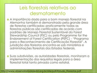 Leis florestais relativas ao
desmatamento
 A importância dada para o bom manejo florestal na
Alemanha também é demonstrada pela grande área
de florestas certificadas; praticamente todas as
florestas públicas são certificadas de acordo com
padrões de Manejo Florestal Sustentável do Forest
Stewardship Council (FSC) ou pelo Programme for the
Endorsement of Forest Certification (PEFC) - “Programa
para o Reconhecimento de Certificação Florestal”. A
jurisdição das florestas encontra-se sob ministérios e
administrações florestais dos Estados federais.
 Suas subdivisões, as autoridades florestais, monitoram a
implementação dos requisitos legais para a área
florestal total tanto privada como estatal.
http://www.observatoriodoredd.org.br/site/pdf/Estudo_Florestas.pdf
 