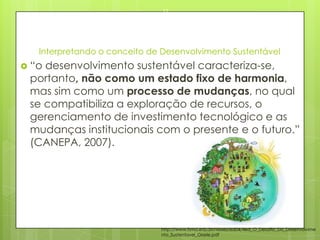Interpretando o conceito de Desenvolvimento Sustentável
 “o desenvolvimento sustentável caracteriza-se,
portanto, não como um estado fixo de harmonia,
mas sim como um processo de mudanças, no qual
se compatibiliza a exploração de recursos, o
gerenciamento de investimento tecnológico e as
mudanças institucionais com o presente e o futuro.”
(CANEPA, 2007).
23/03/2015
11
http://www.fsma.edu.br/visoes/ed04/4ed_O_Desafio_Do_Desenvolvime
nto_Sustentavel_Gisele.pdf
 