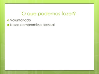 O que podemos fazer?
 Voluntariado
 Nosso compromisso pessoal
 