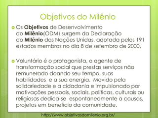 Objetivos do Milênio
 Os Objetivos de Desenvolvimento
do Milênio(ODM) surgem da Declaração
do Milênio das Nações Unidas, adotada pelos 191
estados membros no dia 8 de setembro de 2000.
 Voluntário é o protagonista, o agente de
transformação social que prestas serviços não
remunerado doando seu tempo, suas
habilidades e a sua energia. Movido pela
solidariedade e a cidadania e impulsionado por
motivações pessoais, sociais, políticas, culturais ou
religiosas dedica-se espontaneamente a causas,
projetos em beneficio da comunidade.
http://www.objetivosdomilenio.org.br/
 