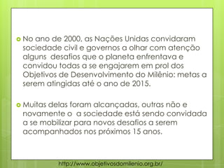  No ano de 2000, as Nações Unidas convidaram
sociedade civil e governos a olhar com atenção
alguns desafios que o planeta enfrentava e
convidou todas a se engajarem em prol dos
Objetivos de Desenvolvimento do Milênio: metas a
serem atingidas até o ano de 2015.
 Muitas delas foram alcançadas, outras não e
novamente o a sociedade está sendo convidada
a se mobilizar para novos desafios a serem
acompanhados nos próximos 15 anos.
http://www.objetivosdomilenio.org.br/
 