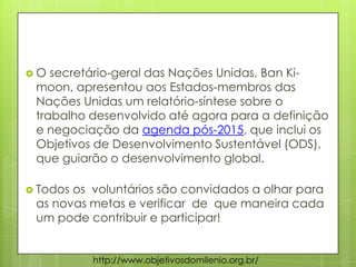  O secretário-geral das Nações Unidas, Ban Ki-
moon, apresentou aos Estados-membros das
Nações Unidas um relatório-síntese sobre o
trabalho desenvolvido até agora para a definição
e negociação da agenda pós-2015, que inclui os
Objetivos de Desenvolvimento Sustentável (ODS),
que guiarão o desenvolvimento global.
 Todos os voluntários são convidados a olhar para
as novas metas e verificar de que maneira cada
um pode contribuir e participar!
http://www.objetivosdomilenio.org.br/
 
