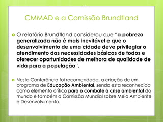 CMMAD e a Comissão Brundtland
 O relatório Brundtland considerou que “a pobreza
generalizada não é mais inevitável e que o
desenvolvimento de uma cidade deve privilegiar o
atendimento das necessidades básicas de todos e
oferecer oportunidades de melhora de qualidade de
vida para a população”.
 Nesta Conferência foi recomendada, a criação de um
programa de Educação Ambiental, sendo esta reconhecida
como elemento crítico para o combate a crise ambiental do
mundo e também a Comissão Mundial sobre Meio Ambiente
e Desenvolvimento.
23/03/2015
13
 