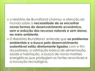  o relatório de Brundtland chamou a atenção do
mundo sobre a necessidade de se encontrar
novas formas de desenvolvimento econômico,
sem a redução dos recursos naturais e sem danos
ao meio ambiente.
 O Relatório Brundtland, entende que os problemas
ambientais e a busca pelo desenvolvimento
sustentável estão diretamente ligados com o fim
da pobreza, a satisfação básica de alimentação,
saúde e habitação, a busca de novas matrizes
energéticas que privilegiem as fontes renováveis e
a inovação tecnológica.
 