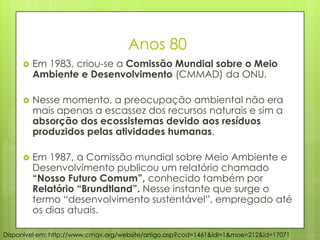 Anos 80
 Em 1983, criou-se a Comissão Mundial sobre o Meio
Ambiente e Desenvolvimento (CMMAD) da ONU.
 Nesse momento, a preocupação ambiental não era
mais apenas a escassez dos recursos naturais e sim a
absorção dos ecossistemas devido aos resíduos
produzidos pelas atividades humanas.
 Em 1987, a Comissão mundial sobre Meio Ambiente e
Desenvolvimento publicou um relatório chamado
“Nosso Futuro Comum”, conhecido também por
Relatório “Brundtland”. Nesse instante que surge o
termo “desenvolvimento sustentável”, empregado até
os dias atuais.
Disponível em: http://www.cmqv.org/website/artigo.asp?cod=1461&idi=1&moe=212&id=17071
 