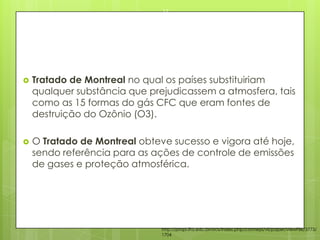  Tratado de Montreal no qual os países substituiriam
qualquer substância que prejudicassem a atmosfera, tais
como as 15 formas do gás CFC que eram fontes de
destruição do Ozônio (O3).
 O Tratado de Montreal obteve sucesso e vigora até hoje,
sendo referência para as ações de controle de emissões
de gases e proteção atmosférica.
23/03/2015
17
http://propi.ifto.edu.br/ocs/index.php/connepi/vii/paper/viewFile/3773/
1704
 