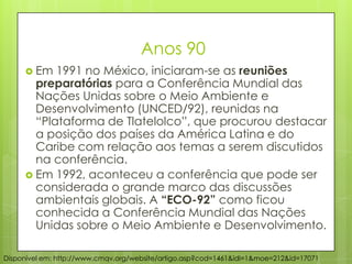 Anos 90
 Em 1991 no México, iniciaram-se as reuniões
preparatórias para a Conferência Mundial das
Nações Unidas sobre o Meio Ambiente e
Desenvolvimento (UNCED/92), reunidas na
“Plataforma de Tlatelolco”, que procurou destacar
a posição dos países da América Latina e do
Caribe com relação aos temas a serem discutidos
na conferência.
 Em 1992, aconteceu a conferência que pode ser
considerada o grande marco das discussões
ambientais globais. A “ECO-92” como ficou
conhecida a Conferência Mundial das Nações
Unidas sobre o Meio Ambiente e Desenvolvimento.
Disponível em: http://www.cmqv.org/website/artigo.asp?cod=1461&idi=1&moe=212&id=17071
 