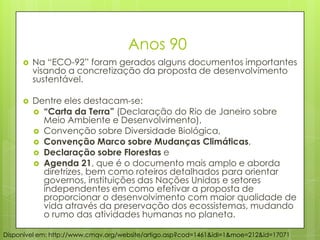 Anos 90
 Na “ECO-92” foram gerados alguns documentos importantes
visando a concretização da proposta de desenvolvimento
sustentável.
 Dentre eles destacam-se:
 “Carta da Terra” (Declaração do Rio de Janeiro sobre
Meio Ambiente e Desenvolvimento),
 Convenção sobre Diversidade Biológica,
 Convenção Marco sobre Mudanças Climáticas,
 Declaração sobre Florestas e
 Agenda 21, que é o documento mais amplo e aborda
diretrizes, bem como roteiros detalhados para orientar
governos, instituições das Nações Unidas e setores
independentes em como efetivar a proposta de
proporcionar o desenvolvimento com maior qualidade de
vida através da preservação dos ecossistemas, mudando
o rumo das atividades humanas no planeta.
Disponível em: http://www.cmqv.org/website/artigo.asp?cod=1461&idi=1&moe=212&id=17071
 