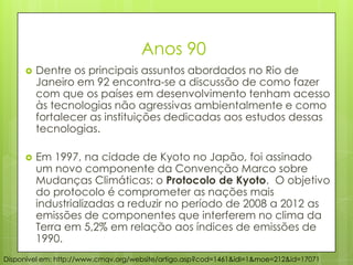 Anos 90
 Dentre os principais assuntos abordados no Rio de
Janeiro em 92 encontra-se a discussão de como fazer
com que os países em desenvolvimento tenham acesso
às tecnologias não agressivas ambientalmente e como
fortalecer as instituições dedicadas aos estudos dessas
tecnologias.
 Em 1997, na cidade de Kyoto no Japão, foi assinado
um novo componente da Convenção Marco sobre
Mudanças Climáticas: o Protocolo de Kyoto. O objetivo
do protocolo é comprometer as nações mais
industrializadas a reduzir no período de 2008 a 2012 as
emissões de componentes que interferem no clima da
Terra em 5,2% em relação aos índices de emissões de
1990.
Disponível em: http://www.cmqv.org/website/artigo.asp?cod=1461&idi=1&moe=212&id=17071
 