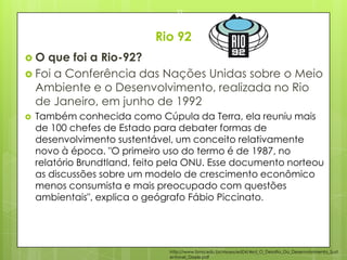 Rio 92
 O que foi a Rio-92?
 Foi a Conferência das Nações Unidas sobre o Meio
Ambiente e o Desenvolvimento, realizada no Rio
de Janeiro, em junho de 1992
 Também conhecida como Cúpula da Terra, ela reuniu mais
de 100 chefes de Estado para debater formas de
desenvolvimento sustentável, um conceito relativamente
novo à época. "O primeiro uso do termo é de 1987, no
relatório Brundtland, feito pela ONU. Esse documento norteou
as discussões sobre um modelo de crescimento econômico
menos consumista e mais preocupado com questões
ambientais", explica o geógrafo Fábio Piccinato.
23/03/2015
22
http://www.fsma.edu.br/visoes/ed04/4ed_O_Desafio_Do_Desenvolvimento_Sust
entavel_Gisele.pdf
 