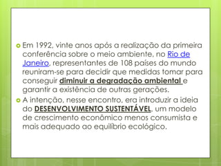  Em 1992, vinte anos após a realização da primeira
conferência sobre o meio ambiente, no Rio de
Janeiro, representantes de 108 países do mundo
reuniram-se para decidir que medidas tomar para
conseguir diminuir a degradação ambiental e
garantir a existência de outras gerações.
 A intenção, nesse encontro, era introduzir a ideia
do DESENVOLVIMENTO SUSTENTÁVEL, um modelo
de crescimento econômico menos consumista e
mais adequado ao equilíbrio ecológico.
 