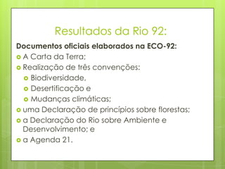 Resultados da Rio 92:
Documentos oficiais elaborados na ECO-92:
 A Carta da Terra;
 Realização de três convenções:
 Biodiversidade,
 Desertificação e
 Mudanças climáticas;
 uma Declaração de princípios sobre florestas;
 a Declaração do Rio sobre Ambiente e
Desenvolvimento; e
 a Agenda 21.
 