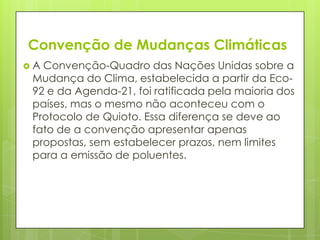 Convenção de Mudanças Climáticas
 A Convenção-Quadro das Nações Unidas sobre a
Mudança do Clima, estabelecida a partir da Eco-
92 e da Agenda-21, foi ratificada pela maioria dos
países, mas o mesmo não aconteceu com o
Protocolo de Quioto. Essa diferença se deve ao
fato de a convenção apresentar apenas
propostas, sem estabelecer prazos, nem limites
para a emissão de poluentes.
 