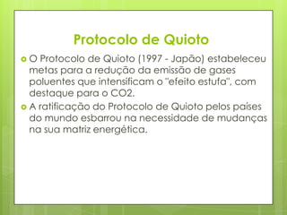 Protocolo de Quioto
 O Protocolo de Quioto (1997 - Japão) estabeleceu
metas para a redução da emissão de gases
poluentes que intensificam o "efeito estufa", com
destaque para o CO2.
 A ratificação do Protocolo de Quioto pelos países
do mundo esbarrou na necessidade de mudanças
na sua matriz energética.
 