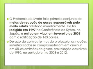  O Protocolo de Kyoto foi o primeiro conjunto de
metas de redução de gases responsáveis pelo
efeito estufa adotado mundialmente. Ele foi
redigido em 1997 na Conferência de Kyoto, no
Japão, e entrou em vigor em fevereiro de 2005
com a ratificação de 163 países.
 De acordo com os termos do protocolo, as nações
industrializadas se comprometeriam em diminuir
em 5% as emissões de gases, em relação aos níveis
de 1990, no período entre 2008 e 2012.
 