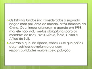  Os Estados Unidos são considerados a segunda
nação mais poluente do mundo, atrás somente da
China. Os chineses assinaram o acordo em 1998,
mas ele não inclui metas obrigatórias para os
membros do Brics (Brasil, Rússia, Índia, China e
África do Sul).
 A razão é que, na época, concluiu-se que países
desenvolvidos deveriam arcar com
responsabilidades maiores pela poluição.
 