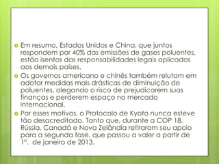  Em resumo, Estados Unidos e China, que juntos
respondem por 40% das emissões de gases poluentes,
estão isentos das responsabilidades legais aplicadas
aos demais países.
 Os governos americano e chinês também relutam em
adotar medidas mais drásticas de diminuição de
poluentes, alegando o risco de prejudicarem suas
finanças e perderem espaço no mercado
internacional.
 Por esses motivos, o Protocolo de Kyoto nunca esteve
tão desacreditado. Tanto que, durante a COP 18,
Rússia, Canadá e Nova Zelândia retiraram seu apoio
para a segunda fase, que passou a valer a partir de
1º. de janeiro de 2013.
 