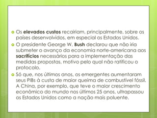  Os elevados custos recairiam, principalmente, sobre os
países desenvolvidos, em especial os Estados Unidos.
 O presidente George W. Bush declarou que não iria
submeter o avanço da economia norte-americana aos
sacrifícios necessários para a implementação das
medidas propostas, motivo pelo qual não ratificou o
protocolo.
 Só que, nos últimos anos, os emergentes aumentaram
seus PIBs à custa de maior queima de combustível fóssil.
A China, por exemplo, que teve o maior crescimento
econômico do mundo nos últimos 25 anos, ultrapassou
os Estados Unidos como a nação mais poluente.
 
