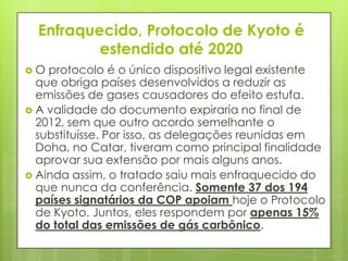 Enfraquecido, Protocolo de Kyoto é
estendido até 2020
 O protocolo é o único dispositivo legal existente
que obriga países desenvolvidos a reduzir as
emissões de gases causadores do efeito estufa.
 A validade do documento expiraria no final de
2012, sem que outro acordo semelhante o
substituísse. Por isso, as delegações reunidas em
Doha, no Catar, tiveram como principal finalidade
aprovar sua extensão por mais alguns anos.
 Ainda assim, o tratado saiu mais enfraquecido do
que nunca da conferência. Somente 37 dos 194
países signatários da COP apoiam hoje o Protocolo
de Kyoto. Juntos, eles respondem por apenas 15%
do total das emissões de gás carbônico.
 