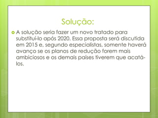 Solução:
 A solução seria fazer um novo tratado para
substituí-lo após 2020. Essa proposta será discutida
em 2015 e, segundo especialistas, somente haverá
avanço se os planos de redução forem mais
ambiciosos e os demais países tiverem que acatá-
los.
 