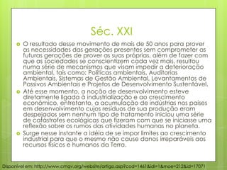 Séc. XXI
 O resultado desse movimento de mais de 50 anos para prover
as necessidades das gerações presentes sem comprometer as
futuras gerações de prover as suas próprias, além de fazer com
que as sociedades se conscientizem cada vez mais, resultou
numa série de mecanismos que visam impedir a deterioração
ambiental, tais como: Políticas ambientais, Auditorias
Ambientais, Sistemas de Gestão Ambiental, Levantamentos de
Passivos Ambientais e Projetos de Desenvolvimento Sustentável.
 Até esse momento, a noção de desenvolvimento esteve
diretamente ligada à industrialização e ao crescimento
econômico, entretanto, a acumulação de indústrias nos países
em desenvolvimento cujos resíduos de sua produção eram
despejados sem nenhum tipo de tratamento iniciou uma série
de catástrofes ecológicas que fizeram com que se iniciasse uma
reflexão sobre os rumos das atividades humanas no planeta.
 Surge nesse instante a idéia de se impor limites ao crescimento
industrial para que o mesmo não cause danos irreparáveis aos
recursos físicos e humanos da Terra.
Disponível em: http://www.cmqv.org/website/artigo.asp?cod=1461&idi=1&moe=212&id=17071
 