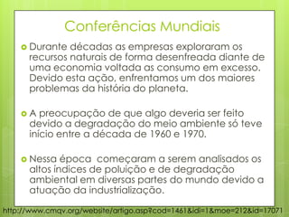 Conferências Mundiais
 Durante décadas as empresas exploraram os
recursos naturais de forma desenfreada diante de
uma economia voltada as consumo em excesso.
Devido esta ação, enfrentamos um dos maiores
problemas da história do planeta.
 A preocupação de que algo deveria ser feito
devido a degradação do meio ambiente só teve
início entre a década de 1960 e 1970.
 Nessa época começaram a serem analisados os
altos índices de poluição e de degradação
ambiental em diversas partes do mundo devido a
atuação da industrialização.
http://www.cmqv.org/website/artigo.asp?cod=1461&idi=1&moe=212&id=17071
 
