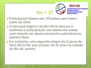 Rio + 20
 Participaram líderes dos 193 países que fazem
parte da ONU.
 O principal objetivo da Rio+20 foi renovar e
reafirmar a participação dos líderes dos países
com relação ao desenvolvimento sustentável no
planeta Terra.
 Foi, portanto, uma segunda etapa da Cúpula da
Terra (ECO-92) que ocorreu há 20 anos na cidade
do Rio de Janeiro.
 