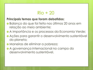Rio + 20
Principais temas que foram debatidos:
 Balanço do que foi feito nos últimos 20 anos em
relação ao meio ambiente;
 A importância e os processos da Economia Verde;
 Ações para garantir o desenvolvimento sustentável
do planeta;
 Maneiras de eliminar a pobreza;
 A governança internacional no campo do
desenvolvimento sustentável.
 