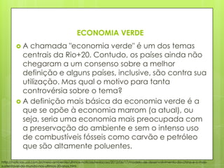 ECONOMIA VERDE
 A chamada "economia verde" é um dos temas
centrais da Rio+20. Contudo, os países ainda não
chegaram a um consenso sobre a melhor
definição e alguns países, inclusive, são contra sua
utilização. Mas qual o motivo para tanta
controvérsia sobre o tema?
 A definição mais básica da economia verde é a
que se opõe à economia marrom (a atual), ou
seja, seria uma economia mais preocupada com
a preservação do ambiente e sem o intenso uso
de combustíveis fósseis como carvão e petróleo
que são altamente poluentes.
http://noticias.uol.com.br/meio-ambiente/ultimas-noticias/redacao/2012/06/17/modelo-de-desenvolvimento-da-china-e-o-mais-
sustentavel-do-mundo-nos-ultimos-20-anos.htm
 