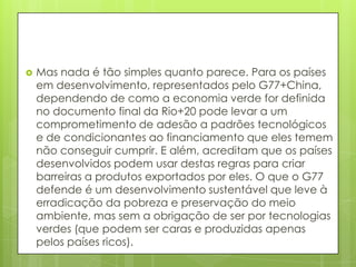  Mas nada é tão simples quanto parece. Para os países
em desenvolvimento, representados pelo G77+China,
dependendo de como a economia verde for definida
no documento final da Rio+20 pode levar a um
comprometimento de adesão a padrões tecnológicos
e de condicionantes ao financiamento que eles temem
não conseguir cumprir. E além, acreditam que os países
desenvolvidos podem usar destas regras para criar
barreiras a produtos exportados por eles. O que o G77
defende é um desenvolvimento sustentável que leve à
erradicação da pobreza e preservação do meio
ambiente, mas sem a obrigação de ser por tecnologias
verdes (que podem ser caras e produzidas apenas
pelos países ricos).
 