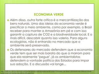 ECONOMIA VERDE
 Além disso, outra forte crítica é a mercantilização dos
bens naturais. Uma das ideias da economia verde é
precificar o meio ambiente, como por exemplo, o Brasil
receber para manter a Amazônia em pé e com isso
garantir a captura de CO2 e a biodiversidade local. E o
mais difícil, descobrir quanto isso valeria. Para alguns
ecologistas, não é entrando no mercado que o
ambiente será preservado.
 Os defensores do mercado defendem que a economia
verde tem que ser mais barata do que a marrom para
que ela realmente "pegue", já os ambientalistas
defendem a vontade política dos Estados para impor
sua adoção. E a discussão vai longe...
http://noticias.uol.com.br/meio-ambiente/ultimas-noticias/redacao/2012/06/17/modelo-de-desenvolvimento-da-china-e-o-mais-
sustentavel-do-mundo-nos-ultimos-20-anos.htm
 