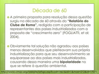 Década de 60
 A primeira proposta para resolução dessa questão
surgiu na década de 60 através do “Relatório do
Clube de Roma”, redigido com a participação de
representantes dos países industrializados com a
proposta de “crescimento zero” (FOGLIATTI, et al;
2004).
 Obviamente tal solução não agradou aos países
menos desenvolvidos que pleiteavam sua própria
industrialização para que seu desenvolvimento se
equiparasse ao dos países mais industrializados,
causando dessa maneira uma bipolaridade no
que se refere à questão ambiental.
http://www.cmqv.org/website/artigo.asp?cod=1461&idi=1&moe=212&id=17071
 