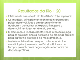Resultados da Rio + 20
 Infelizmente o resultado da Rio+20 não foi o esperado.
 Os impasses, principalmente entre os interesses dos
países desenvolvidos e em desenvolvimento,
acabaram por frustrar as expectativas para o
desenvolvimento sustentável do planeta.
 O documento final apresenta várias intensões e joga
para os próximos anos a definição de medidas práticas
para garantir a proteção do meio ambiente.
 Muitos analistas disseram que a crise econômica
mundial, principalmente nos Estados Unidos e na
Europa, prejudicou as negociações e tomadas de
decisões práticas.
 