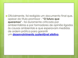  Oficialmente, foi redigido um documento final que,
apesar do título promissor - “O futuro que
queremos" - foi duramente criticado por
ambientalistas e por formadores de opinião ligados
às causas ambientais e que esperavam medidas
de ordem prática para garantir
um desenvolvimento sustentável efetivo.
 
