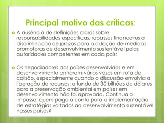 Principal motivo das críticas:
 A ausência de definições claras sobre
responsabilidades específicas, repasses financeiros e
discriminação de prazos para a adoção de medidas
promotoras de desenvolvimento sustentável pelas
autoridades competentes em cada país;
 Os negociadores dos países desenvolvidos e em
desenvolvimento entraram várias vezes em rota de
colisão, especialmente quando a discussão envolvia a
liberação de recursos: o fundo de 30 bilhões de dólares
para a preservação ambiental em países em
desenvolvimento não foi aprovado. Continua o
impasse: quem paga a conta para a implementação
de estratégias voltadas ao desenvolvimento sustentável
nesses países?
 