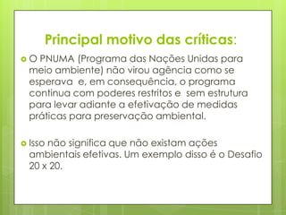 Principal motivo das críticas:
 O PNUMA (Programa das Nações Unidas para
meio ambiente) não virou agência como se
esperava e, em consequência, o programa
continua com poderes restritos e sem estrutura
para levar adiante a efetivação de medidas
práticas para preservação ambiental.
 Isso não significa que não existam ações
ambientais efetivas. Um exemplo disso é o Desafio
20 x 20.
 