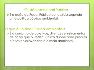 Gestão Ambiental Pública
 É a ação do Poder Público conduzida segundo
uma política pública ambiental.
23/03/2015
55
O que é Política Pública Ambiental?
 É o conjunto de objetivos, diretrizes e instrumentos
de ação que o Poder Público dispõe para produzir
efeitos desejáveis sobre o meio ambiente.
 