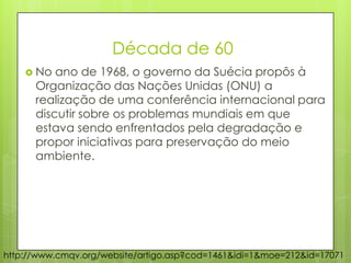 Década de 60
 No ano de 1968, o governo da Suécia propôs à
Organização das Nações Unidas (ONU) a
realização de uma conferência internacional para
discutir sobre os problemas mundiais em que
estava sendo enfrentados pela degradação e
propor iniciativas para preservação do meio
ambiente.
http://www.cmqv.org/website/artigo.asp?cod=1461&idi=1&moe=212&id=17071
 