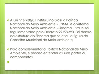 A Lei nº 6.938/81 instituiu no Brasil a Política
Nacional do Meio Ambiente - PNMA, e o Sistema
Nacional do Meio Ambiente - Sisnama. Esta lei foi
regulamentada pelo Decreto 99.274/90. Foi dentro
da estrutura do Sisnama que se criou a figura do
Conselho Municipal de Meio Ambiente.
 Para complementar a Política Nacional de Meio
Ambiente, é preciso entender as suas partes ou
componentes.

 