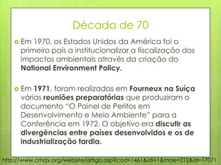Década de 70
 Em 1970, os Estados Unidos da América foi o
primeiro país a institucionalizar a fiscalização dos
impactos ambientais através da criação do
National Environment Policy.
 Em 1971, foram realizadas em Fourneux na Suíça
várias reuniões preparatórias que produziram o
documento “O Painel de Peritos em
Desenvolvimento e Meio Ambiente” para a
Conferência em 1972. O objetivo era discutir as
divergências entre países desenvolvidos e os de
industrialização tardia.
http://www.cmqv.org/website/artigo.asp?cod=1461&idi=1&moe=212&id=17071
 