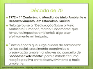 Década de 70
 1972 – 1ª Conferência Mundial de Meio Ambiente e
Desenvolvimento, em Estocolmo, Suécia.
 Nela gerou-se a “Declaração Sobre o Meio
Ambiente Humano”, marco fundamental que
tornou os impactos ambientais algo a ser
efetivamente minimizado.
 É nessa época que surge a ideia de harmonizar
justiça social, crescimento econômico e
preservação ambiental através do conceito de
“ecodesenvolvimento” para estabelecer uma
relação positiva entre desenvolvimento e meio
ambiente.
Disponível em: http://www.cmqv.org/website/artigo.asp?cod=1461&idi=1&moe=212&id=17071
 