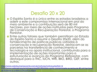 Desafio 20 x 20
 O Espírito Santo é o único entre os estados brasileiros a
aderir a este compromisso internacional em prol do
meio ambiente e a contribuição será de 80 mil
hectares, por meio de ações instituídas pelo Programa
de Conservação e Recuperação Florestal, o Programa
Florestar.
 Entre outros fatores que também permitiram ao Estado
do Espírito Santo a assumir o Desafio 20x20, além do
fortalecimento de políticas públicas voltadas à
conservação e recuperação florestal, destacam-se as
parcerias na transferência de conhecimento e
tecnologia e no apoio institucional, contribuindo para a
implementação de ações importantes para a
estruturação e avanços do Programa Reflorestar, com
destaque para a TNC, IUCN, WRI, IBIO, BIRD, GEF, entre
outros.
http://www.adoteumanascente.com.br/noticias/noticia.php?id=14
http://www.wribrasil.org.br/pt/news/esp%C3%ADrito-santo-compromete-se-restaurar-80-mil-hectares-
de-florestas-e-adere-à-iniciativa-20x20
 